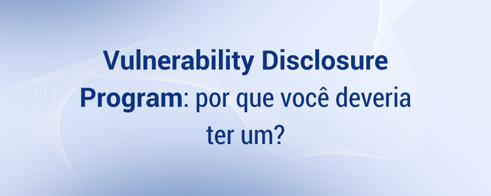 Vulnerability Disclosure Program: por que você deveria ter um?
