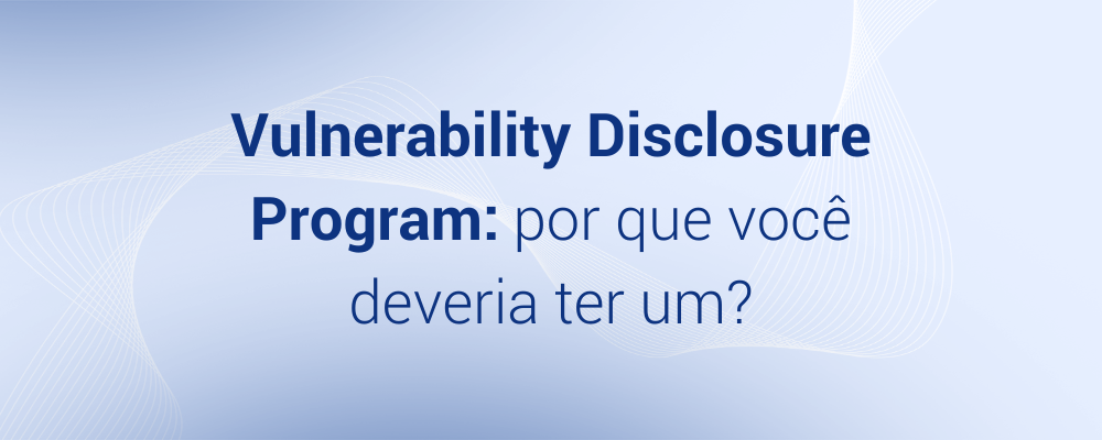 Vulnerability Disclosure Program: por que você deveria ter um?